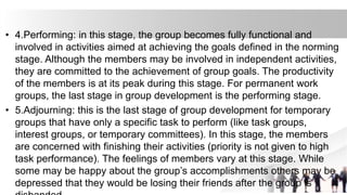 • 4.Performing: in this stage, the group becomes fully functional and
involved in activities aimed at achieving the goals defined in the norming
stage. Although the members may be involved in independent activities,
they are committed to the achievement of group goals. The productivity
of the members is at its peak during this stage. For permanent work
groups, the last stage in group development is the performing stage.
• 5.Adjourning: this is the last stage of group development for temporary
groups that have only a specific task to perform (like task groups,
interest groups, or temporary committees). In this stage, the members
are concerned with finishing their activities (priority is not given to high
task performance). The feelings of members vary at this stage. While
some may be happy about the group’s accomplishments others may be
depressed that they would be losing their friends after the group is
 