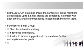 • SMALLGROUP In a small group, the numbers of group members
are restricted up to 5.Small groups are constantly in contact with
each other & share common ideas to accomplish the given tasks.
•
• Functions of Small Group:
• Short term decision making.
• It develops goal clearly.
• It helps to furnish suggestions to its members for the
accomplishment of goals.
•
 