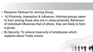 • Reasons/ Motives for Joining Group
• A) Proximity, Interaction & Influence: Informal groups seem
to form among those who are in close proximity. Behaviour
of individual influences that of others, they are likely to form
a group.
• B) Security: To reduce insecurity of employees which
explains about Trade unions.
 