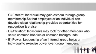 • C) Esteem: Individual may gain esteem through group
membership.So that employee or an individual can
develop close relationship provides opportunities for
recognition & praise.
• D) Affiliation: Individuals may look for other members who
share common hobbies or common backgrounds.
• E) Power: Leadership of an informal group helps an
individual to exercise power over group members.
 