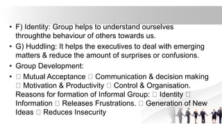• F) Identity: Group helps to understand ourselves
throughthe behaviour of others towards us.
• G) Huddling: It helps the executives to deal with emerging
matters & reduce the amount of surprises or confusions.
• Group Development:
• Mutual Acceptance Communication & decision making
Motivation & Productivity Control & Organisation.
Reasons for formation of Informal Group: Identity
Information Releases Frustrations. Generation of New
Ideas Reduces Insecurity
 