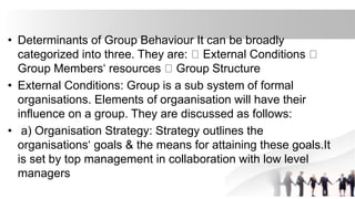 • Determinants of Group Behaviour It can be broadly
categorized into three. They are: External Conditions
Group Members‘ resources Group Structure
• External Conditions: Group is a sub system of formal
organisations. Elements of orgaanisation will have their
influence on a group. They are discussed as follows:
• a) Organisation Strategy: Strategy outlines the
organisations‘ goals & the means for attaining these goals.It
is set by top management in collaboration with low level
managers
 