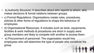 • b) Authority Structure: It describes about who reports to whom, who
makes decisions & formal relations between groups.
• c) Formal Regulations: Organisations create rules, procedures,
policies & other forms of regulations to shape the behaviour of
employees
• d) Organisational Resources: It includes such as tools, equipments,
facilities & work methods & procedures are short in supply were
group members are likely to compete with another to access them.
• e) Procurement of personnel: The organisation would hire
employees who will determine the type of people who constitute the
group
 