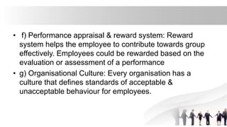 • f) Performance appraisal & reward system: Reward
system helps the employee to contribute towards group
effectively. Employees could be rewarded based on the
evaluation or assessment of a performance
• g) Organisational Culture: Every organisation has a
culture that defines standards of acceptable &
unacceptable behaviour for employees.
 