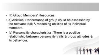 • II) Group Members‘ Resources:
• a) Abilities: Performance of group could be assessed by
the relevant task & reasoning abilities of its individual
members.
• b) Personality characteristics: There is a positive
relationship between personality traits & group attitudes &
its behaviour.
 