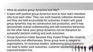 • What do positive group dynamics look like?
• A team with positive group dynamics tend to have team members
who trust each other. They can work towards collective decisions
and they are held accountable for outcomes. A team with good
group dynamics may be constructive and productive, and it may
demonstrate mutual understanding and self-corrective behaviour.
On the other hand, poor group dynamics can be disruptive for
successful decision making and work outcomes.
• Group dynamics matter because they impact things like creativity,
productivity and effectiveness. Since group work is integral to
organisations, for business leaders, addressing group dynamics
can lead to better work outcomes, customer satisfaction and an
improved bottom line.
 