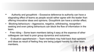 • Authority and groupthink – Excessive deference to authority can have a
stagnating effect of teams as people would rather agree with the leader than
offering innovative ideas and opinions. Groupthink can have a similar effect.
• Blocking behaviours – Aggressive, negative, withdrawing, recognition-
seeking and even joking behaviours can block the flow of information in the
team.
• Free riding – Some team members taking it easy at the expense of other
colleagues can lead to poor group dynamics and outcomes.
• Evaluation apprehension – Team members may hold back their opinions
and ideas as result of feeling they are being judged harshly by other team
members.
 