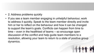 • 2. Address problems quickly
• If you see a team member engaging in unhelpful behaviour, work
to address it quickly. Speak to the team member directly and invite
him or her to reflect on the behaviour and how it can be changed
to support the team’s goals. Conflicts can happen from time to
time – even in the healthiest of teams – so encourage open
discussion of the conflict and help guide team members to a
resolution, allowing your team to return to a state of positive group
dynamics.
 