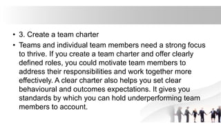 • 3. Create a team charter
• Teams and individual team members need a strong focus
to thrive. If you create a team charter and offer clearly
defined roles, you could motivate team members to
address their responsibilities and work together more
effectively. A clear charter also helps you set clear
behavioural and outcomes expectations. It gives you
standards by which you can hold underperforming team
members to account.
 