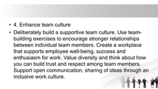 • 4. Enhance team culture
• Deliberately build a supportive team culture. Use team-
building exercises to encourage stronger relationships
between individual team members. Create a workplace
that supports employee well-being, success and
enthusiasm for work. Value diversity and think about how
you can build trust and respect among team members.
Support open communication, sharing of ideas through an
inclusive work culture.
 