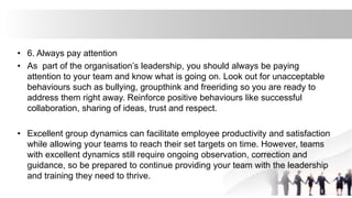 • 6. Always pay attention
• As part of the organisation’s leadership, you should always be paying
attention to your team and know what is going on. Look out for unacceptable
behaviours such as bullying, groupthink and freeriding so you are ready to
address them right away. Reinforce positive behaviours like successful
collaboration, sharing of ideas, trust and respect.
• Excellent group dynamics can facilitate employee productivity and satisfaction
while allowing your teams to reach their set targets on time. However, teams
with excellent dynamics still require ongoing observation, correction and
guidance, so be prepared to continue providing your team with the leadership
and training they need to thrive.
 