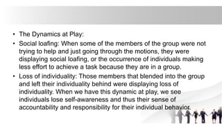 • The Dynamics at Play:
• Social loafing: When some of the members of the group were not
trying to help and just going through the motions, they were
displaying social loafing, or the occurrence of individuals making
less effort to achieve a task because they are in a group.
• Loss of individuality: Those members that blended into the group
and left their individuality behind were displaying loss of
individuality. When we have this dynamic at play, we see
individuals lose self-awareness and thus their sense of
accountability and responsibility for their individual behavior.
 
