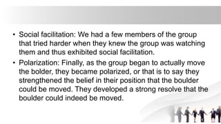• Social facilitation: We had a few members of the group
that tried harder when they knew the group was watching
them and thus exhibited social facilitation.
• Polarization: Finally, as the group began to actually move
the bolder, they became polarized, or that is to say they
strengthened the belief in their position that the boulder
could be moved. They developed a strong resolve that the
boulder could indeed be moved.
 
