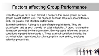 Factors affecting Group Performance
Once the groups have been formed, it happens that some groups perform
groups do not perform well. This happens because there are several factors
both. the groups, that affect its performance
External conditions. A group is a part of large organisations. They are
organisation and as such they do not exist in isolation. A group has to rather
framework provided by the organisation. Every group is influenced by a nun
conditions imposed from outside it. These external conditions include: the
organisati rules, regulations, its culture, physical work setting, employee
selection process etc.
 