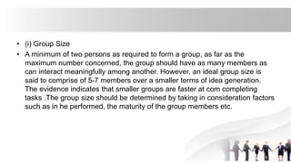 • (i) Group Size
• A minimum of two persons as required to form a group, as far as the
maximum number concerned, the group should have as many members as
can interact meaningfully among another. However, an ideal group size is
said to comprise of 5-7 members over a smaller terms of idea generation.
The evidence indicates that smaller groups are faster at com completing
tasks .The group size should be determined by taking in consideration factors
such as in he performed, the maturity of the group members etc.
 