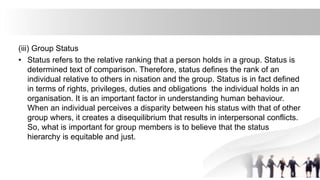 (iii) Group Status
• Status refers to the relative ranking that a person holds in a group. Status is
determined text of comparison. Therefore, status defines the rank of an
individual relative to others in nisation and the group. Status is in fact defined
in terms of rights, privileges, duties and obligations the individual holds in an
organisation. It is an important factor in understanding human behaviour.
When an individual perceives a disparity between his status with that of other
group whers, it creates a disequilibrium that results in interpersonal conflicts.
So, what is important for group members is to believe that the status
hierarchy is equitable and just.
 