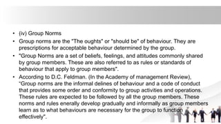 • (iv) Group Norms
• Group norms are the "The oughts" or "should be" of behaviour. They are
prescriptions for acceptable behaviour determined by the group.
• "Group Norms are a set of beliefs, feelings, and attitudes commonly shared
by group members. These are also referred to as rules or standards of
behaviour that apply to group members".
• According to D.C. Feldman. (In the Academy of management Review),
“Group norms are the informal delines of behaviour and a code of conduct
that provides some order and conformity to group activities and operations.
These rules are expected to be followed by all the group members. These
norms and rules enerally develop gradually and informally as group members
learn as to what behaviours are necessary for the group to function
effectively".
 