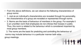 • From the above definitions, we can observe the following characteristics of
group norms:
• 1. Just as an individual's characteristics are revealed through his personality,
the characteristics of a group are revealed or represented through norms.
• 2. Norms are the basis of bahaviour of members in the group. For example it
is an unwritten norm that employees do not criticise their bosses in public.
Thus, this norm is related to the bahaviour which is considered important by
most group members.
3. The norms are the basis for predicting and controlling the behaviour of
norms may include behaviour in a particular manner both witra
group meetings.
 