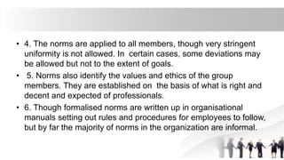 • 4. The norms are applied to all members, though very stringent
uniformity is not allowed. In certain cases, some deviations may
be allowed but not to the extent of goals.
• 5. Norms also identify the values and ethics of the group
members. They are established on the basis of what is right and
decent and expected of professionals.
• 6. Though formalised norms are written up in organisational
manuals setting out rules and procedures for employees to follow,
but by far the majority of norms in the organization are informal.
 