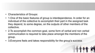 • Characteristics of Groups:
• 1.One of the basic features of group is interdependence. In order for an
individual of the collective to accomplish their part in the assigned task
they depend, to some degree, on the outputs of other members of the
collective.
• 2.To accomplish the common goal, some form of verbal and non verbal
communication is required to take place amongst the members of the
group.
• 3.Everyone feels and takes responsibility for the group’s success
 