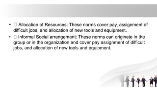 • Allocation of Resources: These norms cover pay, assignment of
difficult jobs, and allocation of new tools and equipment.
• Informal Social arrangement: These norms can originate in the
group or in the organization and cover pay assignment of difficult
jobs, and allocation of new tools and equipment.
 