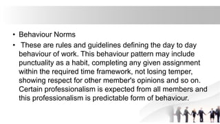 • Behaviour Norms
• These are rules and guidelines defining the day to day
behaviour of work. This behaviour pattern may include
punctuality as a habit, completing any given assignment
within the required time framework, not losing temper,
showing respect for other member's opinions and so on.
Certain professionalism is expected from all members and
this professionalism is predictable form of behaviour.
 