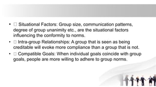 • Situational Factors: Group size, communication patterns,
degree of group unanimity etc., are the situational factors
influencing the conformity to norms.
• Intra-group Relationships: A group that is seen as being
creditable will evoke more compliance than a group that is not.
• Compatible Goals: When individual goals coincide with group
goals, people are more willing to adhere to group norms.
 