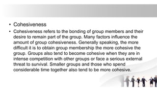 • Cohesiveness
• Cohesiveness refers to the bonding of group members and their
desire to remain part of the group. Many factors influence the
amount of group cohesiveness. Generally speaking, the more
difficult it is to obtain group membership the more cohesive the
group. Groups also tend to become cohesive when they are in
intense competition with other groups or face a serious external
threat to survival. Smaller groups and those who spend
considerable time together also tend to be more cohesive.
 