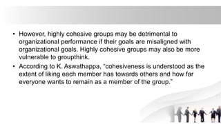 • However, highly cohesive groups may be detrimental to
organizational performance if their goals are misaligned with
organizational goals. Highly cohesive groups may also be more
vulnerable to groupthink.
• According to K. Aswathappa, “cohesiveness is understood as the
extent of liking each member has towards others and how far
everyone wants to remain as a member of the group.”
 