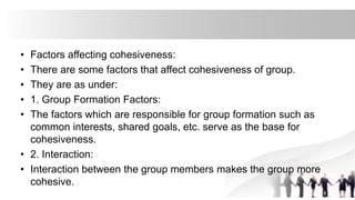 • Factors affecting cohesiveness:
• There are some factors that affect cohesiveness of group.
• They are as under:
• 1. Group Formation Factors:
• The factors which are responsible for group formation such as
common interests, shared goals, etc. serve as the base for
cohesiveness.
• 2. Interaction:
• Interaction between the group members makes the group more
cohesive.
 