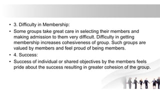 • 3. Difficulty in Membership:
• Some groups take great care in selecting their members and
making admission to them very difficult. Difficulty in getting
membership increases cohesiveness of group. Such groups are
valued by members and feel proud of being members.
• 4. Success:
• Success of individual or shared objectives by the members feels
pride about the success resulting in greater cohesion of the group.
 