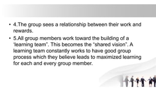 • 4.The group sees a relationship between their work and
rewards.
• 5.All group members work toward the building of a
‘learning team”. This becomes the “shared vision”. A
learning team constantly works to have good group
process which they believe leads to maximized learning
for each and every group member.
 