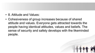 • 8. Attitude and Values:
• Cohesiveness of group increases because of shared
attitude and values. Everyone gets attracted towards the
people having identical attitudes, values and beliefs. The
sense of security and safety develops with the likeminded
people.
 