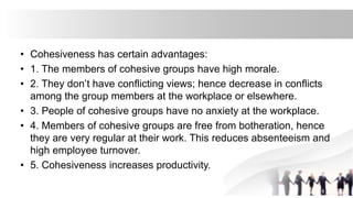 • Cohesiveness has certain advantages:
• 1. The members of cohesive groups have high morale.
• 2. They don’t have conflicting views; hence decrease in conflicts
among the group members at the workplace or elsewhere.
• 3. People of cohesive groups have no anxiety at the workplace.
• 4. Members of cohesive groups are free from botheration, hence
they are very regular at their work. This reduces absenteeism and
high employee turnover.
• 5. Cohesiveness increases productivity.
 
