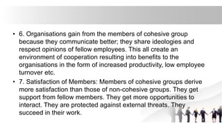 • 6. Organisations gain from the members of cohesive group
because they communicate better; they share ideologies and
respect opinions of fellow employees. This all create an
environment of cooperation resulting into benefits to the
organisations in the form of increased productivity, low employee
turnover etc.
• 7. Satisfaction of Members: Members of cohesive groups derive
more satisfaction than those of non-cohesive groups. They get
support from fellow members. They get more opportunities to
interact. They are protected against external threats. They
succeed in their work.
 