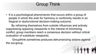 Group Think
• It is a psychological phenomenon that occurs within a group of
people in which the wish for harmony or conformity results in an
illogical or dysfunctional decision-making outcome.
By refraining themselves from outside influences and actively
suppressing opposing viewpoints in the interest of minimizing
conflict, group members reach a consensus decision without critical
evaluation of substitute viewpoints.
Groupthink sometimes produces dehumanizing actions against
the out-group.
 