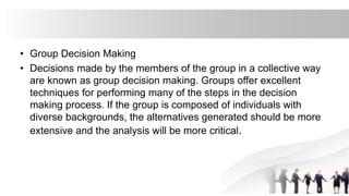 • Group Decision Making
• Decisions made by the members of the group in a collective way
are known as group decision making. Groups offer excellent
techniques for performing many of the steps in the decision
making process. If the group is composed of individuals with
diverse backgrounds, the alternatives generated should be more
extensive and the analysis will be more critical.
 