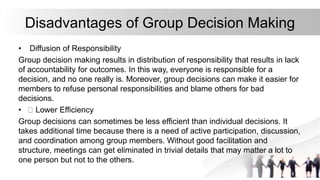 Disadvantages of Group Decision Making
• Diffusion of Responsibility
Group decision making results in distribution of responsibility that results in lack
of accountability for outcomes. In this way, everyone is responsible for a
decision, and no one really is. Moreover, group decisions can make it easier for
members to refuse personal responsibilities and blame others for bad
decisions.
• Lower Efficiency
Group decisions can sometimes be less efficient than individual decisions. It
takes additional time because there is a need of active participation, discussion,
and coordination among group members. Without good facilitation and
structure, meetings can get eliminated in trivial details that may matter a lot to
one person but not to the others.
 