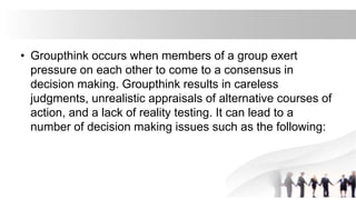• Groupthink occurs when members of a group exert
pressure on each other to come to a consensus in
decision making. Groupthink results in careless
judgments, unrealistic appraisals of alternative courses of
action, and a lack of reality testing. It can lead to a
number of decision making issues such as the following:
 