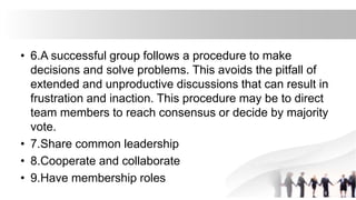• 6.A successful group follows a procedure to make
decisions and solve problems. This avoids the pitfall of
extended and unproductive discussions that can result in
frustration and inaction. This procedure may be to direct
team members to reach consensus or decide by majority
vote.
• 7.Share common leadership
• 8.Cooperate and collaborate
• 9.Have membership roles
 