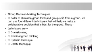 • Group Decision-Making Techniques
• In order to eliminate group think and group shift from a group, we
can use four different techniques that will help us make a
collaborative decision that is best for the group. These
• techniques are −
• Brainstorming
• Nominal group thinking
• Didactic technique
• Delphi technique
 