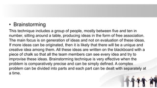 • Brainstorming
This technique includes a group of people, mostly between five and ten in
number, sitting around a table, producing ideas in the form of free association.
The main focus is on generation of ideas and not on evaluation of these ideas.
If more ideas can be originated, then it is likely that there will be a unique and
creative idea among them. All these ideas are written on the blackboard with a
piece of chalk so that all the team members can see every idea and try to
improvise these ideas. Brainstorming technique is very effective when the
problem is comparatively precise and can be simply defined. A complex
problem can be divided into parts and each part can be dealt with separately at
a time.
 