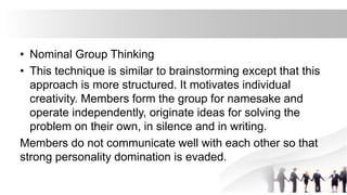 • Nominal Group Thinking
• This technique is similar to brainstorming except that this
approach is more structured. It motivates individual
creativity. Members form the group for namesake and
operate independently, originate ideas for solving the
problem on their own, in silence and in writing.
Members do not communicate well with each other so that
strong personality domination is evaded.
 