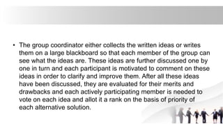 • The group coordinator either collects the written ideas or writes
them on a large blackboard so that each member of the group can
see what the ideas are. These ideas are further discussed one by
one in turn and each participant is motivated to comment on these
ideas in order to clarify and improve them. After all these ideas
have been discussed, they are evaluated for their merits and
drawbacks and each actively participating member is needed to
vote on each idea and allot it a rank on the basis of priority of
each alternative solution.
 