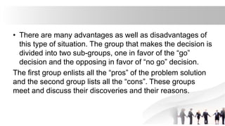 • There are many advantages as well as disadvantages of
this type of situation. The group that makes the decision is
divided into two sub-groups, one in favor of the “go”
decision and the opposing in favor of “no go” decision.
The first group enlists all the “pros” of the problem solution
and the second group lists all the “cons”. These groups
meet and discuss their discoveries and their reasons.
 