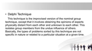 • Delphi Technique
This technique is the improvised version of the nominal group
technique, except that it involves obtaining the opinions of experts
physically distant from each other and unknown to each other. This
isolates group members from the undue influence of others.
Basically, the types of problems sorted by this technique are not
specific in nature or related to a particular situation at a given time.
 