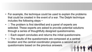 • For example, the technique could be used to explain the problems
that could be created in the event of a war. The Delphi technique
includes the following steps −
• The problem is first identified and a panel of experts are
selected. These experts are asked to provide potential solutions
through a series of thoughtfully designed questionnaires.
• Each expert concludes and returns the initial questionnaire.
• The results of the questionnaire are composed at a central
location and the central coordinator prepares a second set of
questionnaire based on the previous answers.
 