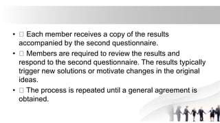 • Each member receives a copy of the results
accompanied by the second questionnaire.
• Members are required to review the results and
respond to the second questionnaire. The results typically
trigger new solutions or motivate changes in the original
ideas.
• The process is repeated until a general agreement is
obtained.
 