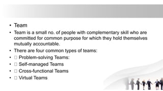 • Team
• Team is a small no. of people with complementary skill who are
committed for common purpose for which they hold themselves
mutually accountable.
• There are four common types of teams:
• Problem-solving Teams:
• Self-managed Teams
• Cross-functional Teams
• Virtual Teams
 