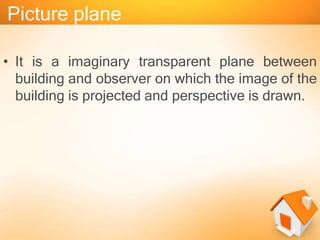 Picture plane
• It is a imaginary transparent plane between
building and observer on which the image of the
building is projected and perspective is drawn.